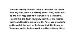 There are so many beautiful colors in the world, but I don’t
have any color, white is a nothing color. I think, Parrot must
be the most happiest bird in the world. He is so colorful.
Hearing this, the Raven flew away from there and reached
the Parrot. He said to the parrot, Oh, Parrot you are colorful
and beautiful. You must be the happiest b ird in the world.
The parent said to the Raven with a sad heart. No my friend.
 