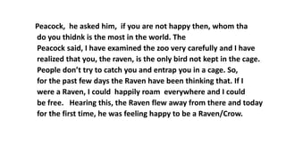 Peacock, he asked him, if you are not happy then, whom tha
do you thidnk is the most in the world. The
Peacock said, I have examined the zoo very carefully and I have
realized that you, the raven, is the only bird not kept in the cage.
People don’t try to catch you and entrap you in a cage. So,
for the past few days the Raven have been thinking that. If I
were a Raven, I could happily roam everywhere and I could
be free. Hearing this, the Raven flew away from there and today
for the first time, he was feeling happy to be a Raven/Crow.
 