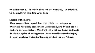 He came back to the Monk and said, Oh wise one, I do not want
to be anything. I am free what I am.
Lesson of the Story.
If we see our lives, we wll find that this is our problem too.
We make necessary comparison with others, and the n become
sad and curse ourselves. We don’t tell what we hasve and leads
to vicious cycles of unhappiness. You should learn to be happy
in what you have instead of looking at what you don’t have.
 