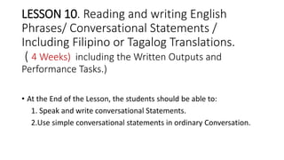 LESSON 10. Reading and writing English
Phrases/ Conversational Statements /
Including Filipino or Tagalog Translations.
( 4 Weeks) including the Written Outputs and
Performance Tasks.)
• At the End of the Lesson, the students should be able to:
1. Speak and write conversational Statements.
2.Use simple conversational statements in ordinary Conversation.
 