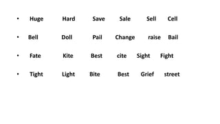 • Huge Hard Save Sale Sell Cell
• Bell Doll Pail Change raise Bail
• Fate Kite Best cite Sight Fight
• Tight Light Bite Best Grief street
 