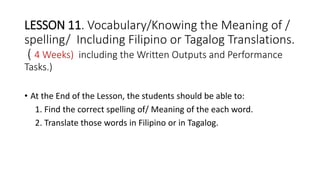 LESSON 11. Vocabulary/Knowing the Meaning of /
spelling/ Including Filipino or Tagalog Translations.
( 4 Weeks) including the Written Outputs and Performance
Tasks.)
• At the End of the Lesson, the students should be able to:
1. Find the correct spelling of/ Meaning of the each word.
2. Translate those words in Filipino or in Tagalog.
 