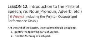 LESSON 12. Introduction to the Parts of
Speech; re: Noun,Pronoun, Adverb, etc.)
( 6 Weeks) including the Written Outputs and
Performance Tasks.)
• At the End of the Lesson, the students should be able to:
1. Identify the following parts of speech.
2. Find the Meaning of each part.
 