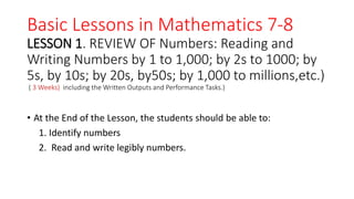 Basic Lessons in Mathematics 7-8
LESSON 1. REVIEW OF Numbers: Reading and
Writing Numbers by 1 to 1,000; by 2s to 1000; by
5s, by 10s; by 20s, by50s; by 1,000 to millions,etc.)
( 3 Weeks) including the Written Outputs and Performance Tasks.)
• At the End of the Lesson, the students should be able to:
1. Identify numbers
2. Read and write legibly numbers.
 