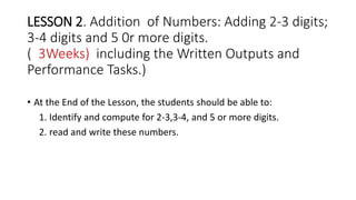 LESSON 2. Addition of Numbers: Adding 2-3 digits;
3-4 digits and 5 0r more digits.
( 3Weeks) including the Written Outputs and
Performance Tasks.)
• At the End of the Lesson, the students should be able to:
1. Identify and compute for 2-3,3-4, and 5 or more digits.
2. read and write these numbers.
 