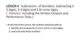 LESSON 4 . Subtraction of Numbers: Subtracting 2-
3 digits; 3-4 digits and 5 0r more digits.
( 3Weeks) including the Written Outputs and
Performance Tasks.)
• At the End of the Lesson, the students should be able to:
1. Identify and compute for 2-3,3-4, and 5 or more digits.
2. read and write these numbers.
 
