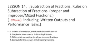 LESSON 14. : Subtraction of Fractions: Rules on
Subtraction of Fractions (proper and
improper/Mixed Fractions:)
( 3Weeks) including Written Outputs and
Performance Tasks.)
• At the End of the Lesson, the students should be able to:
1. Cite/Recite some rules in Subtracting fractions.
3. Differentiate proper fractions from improper fractions.
4. Compute for the answers in Subtracting fractions.
 