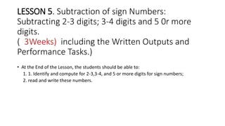 LESSON 5. Subtraction of sign Numbers:
Subtracting 2-3 digits; 3-4 digits and 5 0r more
digits.
( 3Weeks) including the Written Outputs and
Performance Tasks.)
• At the End of the Lesson, the students should be able to:
1. 1. Identify and compute for 2-3,3-4, and 5 or more digits for sign numbers;
2. read and write these numbers.
 