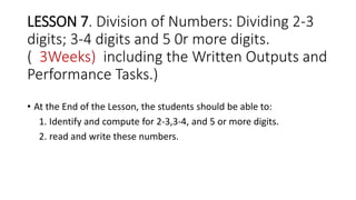 LESSON 7. Division of Numbers: Dividing 2-3
digits; 3-4 digits and 5 0r more digits.
( 3Weeks) including the Written Outputs and
Performance Tasks.)
• At the End of the Lesson, the students should be able to:
1. Identify and compute for 2-3,3-4, and 5 or more digits.
2. read and write these numbers.
 