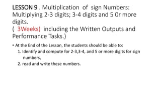 LESSON 9 . Multiplication of sign Numbers:
Multiplying 2-3 digits; 3-4 digits and 5 0r more
digits.
( 3Weeks) including the Written Outputs and
Performance Tasks.)
• At the End of the Lesson, the students should be able to:
1. Identify and compute for 2-3,3-4, and 5 or more digits for sign
numbers,
2. read and write these numbers.
 