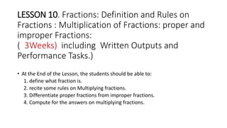 LESSON 10. Fractions: Definition and Rules on
Fractions : Multiplication of Fractions: proper and
improper Fractions:
( 3Weeks) including Written Outputs and
Performance Tasks.)
• At the End of the Lesson, the students should be able to:
1. define what fraction is.
2. recite some rules on Multiplying fractions.
3. Differentiate proper fractions from improper fractions.
4. Compute for the answers on multiplying fractions.
 