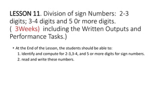 LESSON 11. Division of sign Numbers: 2-3
digits; 3-4 digits and 5 0r more digits.
( 3Weeks) including the Written Outputs and
Performance Tasks.)
• At the End of the Lesson, the students should be able to:
1. Identify and compute for 2-3,3-4, and 5 or more digits for sign numbers.
2. read and write these numbers.
 