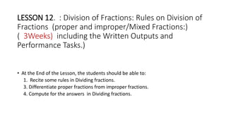 LESSON 12. : Division of Fractions: Rules on Division of
Fractions (proper and improper/Mixed Fractions:)
( 3Weeks) including the Written Outputs and
Performance Tasks.)
• At the End of the Lesson, the students should be able to:
1. Recite some rules in Dividing fractions.
3. Differentiate proper fractions from improper fractions.
4. Compute for the answers in Dividing fractions.
 