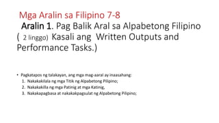 Mga Aralin sa Filipino 7-8
Aralin 1. Pag Balik Aral sa Alpabetong Filipino
( 2 linggo) Kasali ang Written Outputs and
Performance Tasks.)
• Pagkatapos ng talakayan, ang mga mag-aaral ay inaasahang:
1. Nakakakilala ng mga Titik ng Alpabetong Pilipino;
2. Nakakakilla ng mga Patinig at mga Katinig,
3. Nakakapagbasa at nakakakpagsulat ng Alpabetong Pilipino;
 