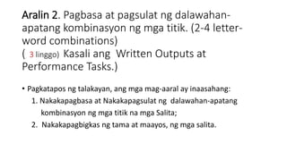 Aralin 2. Pagbasa at pagsulat ng dalawahan-
apatang kombinasyon ng mga titik. (2-4 letter-
word combinations)
( 3 linggo) Kasali ang Written Outputs at
Performance Tasks.)
• Pagkatapos ng talakayan, ang mga mag-aaral ay inaasahang:
1. Nakakapagbasa at Nakakapagsulat ng dalawahan-apatang
kombinasyon ng mga titik na mga Salita;
2. Nakakapagbigkas ng tama at maayos, ng mga salita.
 