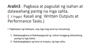 Aralin3 . Pagbasa at pagsulat ng isahan at
dalawahang pantig na mga salita.
( 3 linggo) Kasali ang Written Outputs at
Performance Tasks.)
• Pagkatapos ng talakayan, ang mga mag-aaral ay inaasahang:
1. Nakakapagbasa at Nakakapagsulat ng isahan hanggang dalawahang
pantig na mga Salita;
2. Nakakapagbigkas ng tama at maayos, ng mga salita.
 
