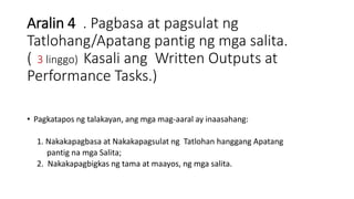Aralin 4 . Pagbasa at pagsulat ng
Tatlohang/Apatang pantig ng mga salita.
( 3 linggo) Kasali ang Written Outputs at
Performance Tasks.)
• Pagkatapos ng talakayan, ang mga mag-aaral ay inaasahang:
1. Nakakapagbasa at Nakakapagsulat ng Tatlohan hanggang Apatang
pantig na mga Salita;
2. Nakakapagbigkas ng tama at maayos, ng mga salita.
 