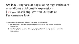 Aralin 6 . Pagbasa at pagsulat ng mga Parirala,at
mga Idioms at idiomatic expressions.
( 4 linggo) Kasali ang Written Outputs at
Performance Tasks.)
• Pagkatapos ng talakayan, ang mga mag-aaral ay inaasahang:
1. Nakakapagbasa at Nakakapagsulat ng mga Parirala at mga Idioms o Idiomatic
Expressions.
2. Nakakapagbigkas ng tama at maayos, ng mga Parirala at mga Idioms o Idiomatic
Expressions.
 