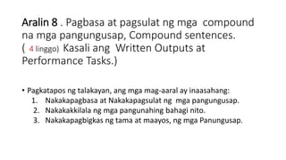 Aralin 8 . Pagbasa at pagsulat ng mga compound
na mga pangungusap, Compound sentences.
( 4 linggo) Kasali ang Written Outputs at
Performance Tasks.)
• Pagkatapos ng talakayan, ang mga mag-aaral ay inaasahang:
1. Nakakapagbasa at Nakakapagsulat ng mga pangungusap.
2. Nakakakkilala ng mga pangunahing bahagi nito.
3. Nakakapagbigkas ng tama at maayos, ng mga Panungusap.
 