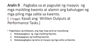 Aralin 9 . Pagbaba sa at pagsulat ng maayos ng
mga maiikling kwento at alamin ang kahulugan ng
mga piling mga salita sa kwento.
( 4 linggo) Kasali ang Written Outputs at
Performance Tasks.)
• Pagkatapos ng talakayan, ang mga mag-aaral ay inaasahang:
1. Nakakapagbasa ng mga maiikling Kwento.
2. Nakakagagawa ng maikling kwento.
3. Nakakapagbigkas ng tama at maayos ng mga salita sa Kwento.
 
