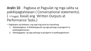 Aralin 10 . Pagbasa at Pagsulat ng mga salita sa
pakikipagtalstasan ( Conversational statements).
( 4 linggo) Kasali ang Written Outputs at
Performance Tasks.)
• Pagkatapos ng talakayan, ang mga mag-aaral ay inaasahang:
1. Nakakapagbasa at Nakakapagsulat ng mga pahayag na ginagamit sa
pakikipagtalastasan;
2. Nakakagagawa ng mga pahayag na ginagamit sa pakikipagtastasan.
 