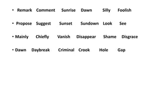 • Remark Comment Sunrise Dawn Silly Foolish
• Propose Suggest Sunset Sundown Look See
• Mainly Chiefly Vanish Disappear Shame Disgrace
• Dawn Daybreak Criminal Crook Hole Gap
 