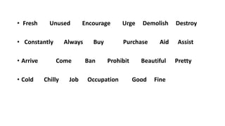 • Fresh Unused Encourage Urge Demolish Destroy
• Constantly Always Buy Purchase Aid Assist
• Arrive Come Ban Prohibit Beautiful Pretty
• Cold Chilly Job Occupation Good Fine
 