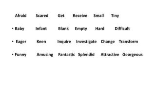Afraid Scared Get Receive Small Tiny
• Baby Infant Blank Empty Hard Difficult
• Eager Keen Inquire Investigate Change Transform
• Funny Amusing Fantastic Splendid Attractive Georgeous
 