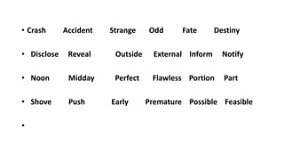 • Crash Accident Strange Odd Fate Destiny
• Disclose Reveal Outside External Inform Notify
• Noon Midday Perfect Flawless Portion Part
• Shove Push Early Premature Possible Feasible
•
 
