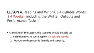 LESSON 4. Reading and Writing 3-4-Syllable Words.
( 4 Weeks) including the Written Outputs and
Performance Tasks.)
• At the End of the Lesson, the students should be able to:
1. Read fluently and write legibly 3-4 Syllable Words;
2. Pronounce those words fluently and correctly.
 