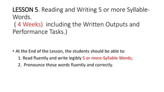 LESSON 5. Reading and Writing 5 or more Syllable-
Words.
( 4 Weeks) including the Written Outputs and
Performance Tasks.)
• At the End of the Lesson, the students should be able to:
1. Read fluently and write legibly 5 or more-Syllable Words;
2. Pronounce those words fluently and correctly.
 