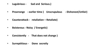 • Lugubrious - Sad and Serious.)
• Prearrange - earlier time ) Unscrupulous - Dishonest/Unfair)
• Counterattack - retaliation – Retaliate)
• Boisterous - Noisy / Energetic)
• Consistently - That does not change )
• Surreptitious - Done secretly
 