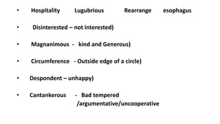 • Hospitality Lugubrious Rearrange esophagus
• Disinterested – not interested)
• Magnanimous - kind and Generous)
• Circumference - Outside edge of a circle)
• Despondent – unhappy)
• Cantankerous - Bad tempered
/argumentative/uncooperative
 