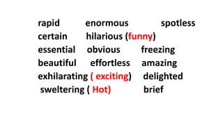 rapid enormous spotless
certain hilarious (funny)
essential obvious freezing
beautiful effortless amazing
exhilarating ( exciting) delighted
sweltering ( Hot) brief
 