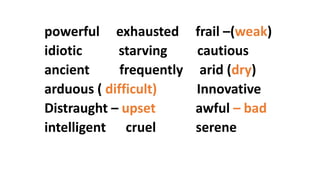 powerful exhausted frail –(weak)
idiotic starving cautious
ancient frequently arid (dry)
arduous ( difficult) Innovative
Distraught – upset awful – bad
intelligent cruel serene
 