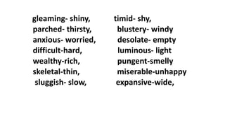 gleaming- shiny, timid- shy,
parched- thirsty, blustery- windy
anxious- worried, desolate- empty
difficult-hard, luminous- light
wealthy-rich, pungent-smelly
skeletal-thin, miserable-unhappy
sluggish- slow, expansive-wide,
 