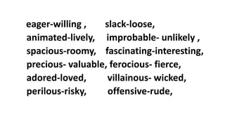 eager-willing , slack-loose,
animated-lively, improbable- unlikely ,
spacious-roomy, fascinating-interesting,
precious- valuable, ferocious- fierce,
adored-loved, villainous- wicked,
perilous-risky, offensive-rude,
 