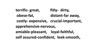 terrific- great, fitly- dirty,
obese-fat, distant-far away,
costly- expensive, crucial-important,
apprehensive-nervous,
amiable-pleasant, loyal-faithful,
self assured-confident, leek-smooth,
 