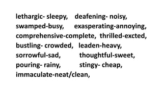 lethargic- sleepy, deafening- noisy,
swamped-busy, exasperating-annoying,
comprehensive-complete, thrilled-excted,
bustling- crowded, leaden-heavy,
sorrowful-sad, thoughtful-sweet,
pouring- rainy, stingy- cheap,
immaculate-neat/clean,
 