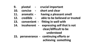 9. pivotal - crucial important
10. concise - short and clear
11. aromatic - having a pleasant smell
12. credible - able to be believed or trusted
13. convenient - fitting in well with
14. incoherent - expressing self that is not
clear/difficult to be
understood
15. perseverance - continuing efforts or
achieving something
 