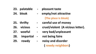 23. palatable - pleasant taste
24. bleak - empty/not attractive
(The place is bleak)
25. thrifty - careful use of money
26. vicious - cruel/violent (A vicious letter).
27. woeful - very bad/unpleasant
28. impartial - not being faire
29. rowdy - noisy and disorder
( rowdy neighbors)
 