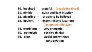 30. indebted - grateful (deeply indebted)
31. nimble - quick and light in action
32. plausible - or able to be believed
33. opulent - expensive and luxurious
( an opulent lifestyle)
34. exorbitant - very energetic
35. optimistic - positive thinker
36. crass - stupid and without
consideration
 