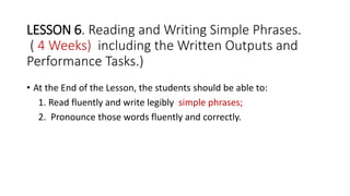 LESSON 6. Reading and Writing Simple Phrases.
( 4 Weeks) including the Written Outputs and
Performance Tasks.)
• At the End of the Lesson, the students should be able to:
1. Read fluently and write legibly simple phrases;
2. Pronounce those words fluently and correctly.
 