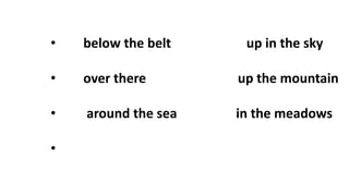 • below the belt up in the sky
• over there up the mountain
• around the sea in the meadows
•
 