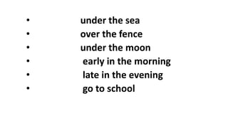 • under the sea
• over the fence
• under the moon
• early in the morning
• late in the evening
• go to school
 