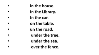 • in the house.
• In the Library.
• In the car.
• on the table.
• un the road.
• under the tree.
• under the sea.
• over the fence.
 