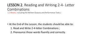 LESSON 2. Reading and Writing 2-4- Letter
Combinations
( 2 Weeks) including the Written Outputs and Performance Tasks.)
• At the End of the Lesson, the students should be able to:
1. Read and Write 2-4-letter Combinations ;
2. Pronounce those words fluently and correctly.
 