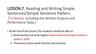 LESSON 7. Reading and Writing Simple
Sentences/Simple Sentence Pattern.
( 4 Weeks) including the Written Outputs and
Performance Tasks.)
• At the End of the Lesson, the students should be able to:
1. Read fluently and write legibly simple sentences/simple sentence
pattern. (SVP).
2. Pronounce those words fluently and correctly.
 