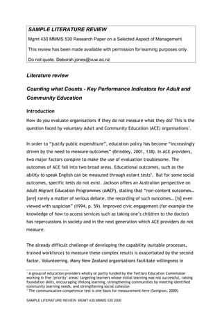 SAMPLE LITERATURE REVIEW
    Mgmt 430 MMMS 530 Research Paper on a Selected Aspect of Management

    This review has been made available with permission for learning purposes only.

    Do not quote. Deborah.jones@vuw.ac.nz


Literature review

Counting what Counts - Key Performance Indicators for Adult and
Community Education

Introduction
How do you evaluate organisations if they do not measure what they do? This is the
question faced by voluntary Adult and Community Education (ACE) organisations1.


In order to “justify public expenditure”, education policy has become “increasingly
driven by the need to measure outcomes” (Brindley, 2001, 138). In ACE providers,
two major factors conspire to make the use of evaluation troublesome. The
outcomes of ACE fall into two broad areas. Educational outcomes, such as the
ability to speak English can be measured through extant tests2. But for some social
outcomes, specific tests do not exist. Jackson offers an Australian perspective on
Adult Migrant Education Programmes (AMEP), stating that “non-content outcomes…
[are] rarely a matter of serious debate, the recording of such outcomes… [is] even
viewed with suspicion” (1994, p. 59). Improved civic engagement (for example the
knowledge of how to access services such as taking one’s children to the doctor)
has repercussions in society and in the next generation which ACE providers do not
measure.


The already difficult challenge of developing the capability (suitable processes,
trained workforce) to measure these complex results is exacerbated by the second
factor. Volunteering. Many New Zealand organisations facilitate willingness in

1
  A group of education providers wholly or partly funded by the Tertiary Education Commission
working in five ‘priority’ areas: targeting learners whose initial learning was not successful, raising
foundation skills, encouraging lifelong learning, strengthening communities by meeting identified
community learning needs, and strengthening social cohesion
2
  The communicative competence test is one basis for measurement here (Savignon, 2000)

SAMPLE LITERATURE REVIEW MGMT 430.MMMS 530 2006
 