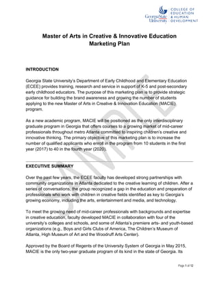 Page 1 of 12
Master of Arts in Creative & Innovative Education
Marketing Plan
INTRODUCTION
Georgia State University’s Department of Early Childhood and Elementary Education
(ECEE) provides training, research and service in support of K-5 and post-secondary
early childhood educators. The purpose of this marketing plan is to provide strategic
guidance for building the brand awareness and growing the number of students
applying to the new Master of Arts in Creative & Innovation Education (MACIE)
program.
As a new academic program, MACIE will be positioned as the only interdisciplinary
graduate program in Georgia that offers courses to a growing market of mid-career
professionals throughout metro Atlanta committed to inspiring children’s creative and
innovative thinking. The primary objective of this marketing plan is to increase the
number of qualified applicants who enroll in the program from 10 students in the first
year (2017) to 40 in the fourth year (2020).
EXECUTIVE SUMMARY
Over the past few years, the ECEE faculty has developed strong partnerships with
community organizations in Atlanta dedicated to the creative learning of children. After a
series of conversations, the group recognized a gap in the education and preparation of
professionals who work with children in creative fields identified as key to Georgia’s
growing economy, including the arts, entertainment and media, and technology.
To meet the growing need of mid-career professionals with backgrounds and expertise
in creative education, faculty developed MACIE in collaboration with four of the
university’s colleges and schools, and some of Atlanta’s premiere arts- and youth-based
organizations (e.g., Boys and Girls Clubs of America, The Children’s Museum of
Atlanta, High Museum of Art and the Woodruff Arts Center).
Approved by the Board of Regents of the University System of Georgia in May 2015,
MACIE is the only two-year graduate program of its kind in the state of Georgia. Its
 
